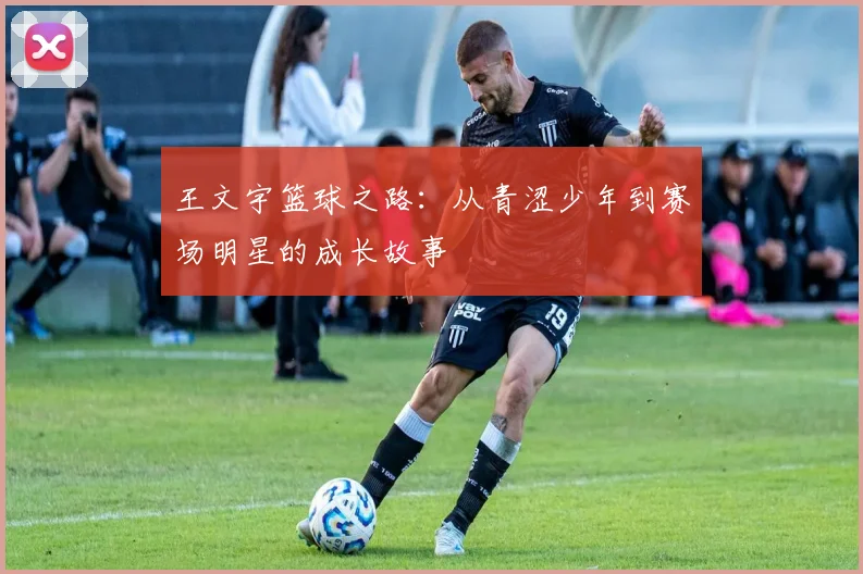 王文宇篮球之路：从青涩少年到赛场明星的成长故事