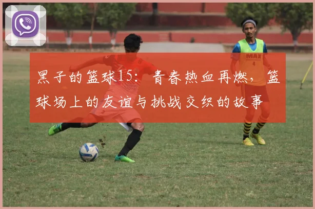 黑子的篮球15：青春热血再燃，篮球场上的友谊与挑战交织的故事