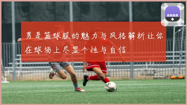 男是篮球服的魅力与风格解析让你在球场上尽显个性与自信