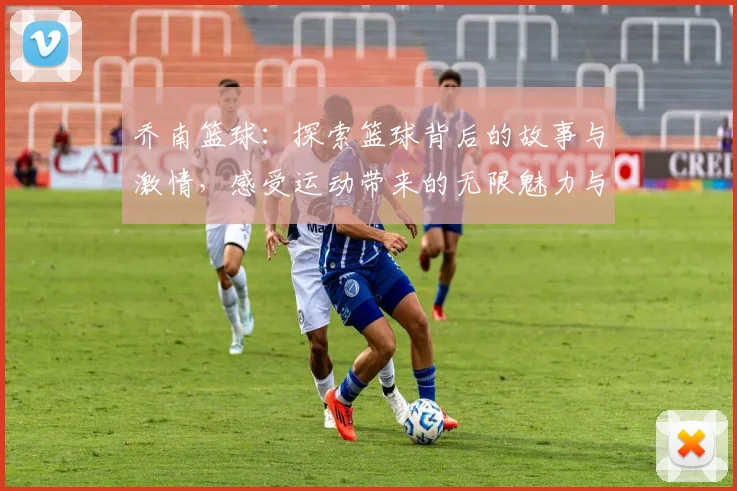 乔南篮球：探索篮球背后的故事与激情，感受运动带来的无限魅力与团队精神