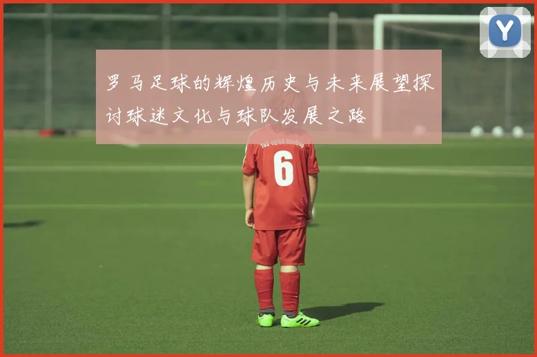 罗马足球的辉煌历史与未来展望探讨球迷文化与球队发展之路
