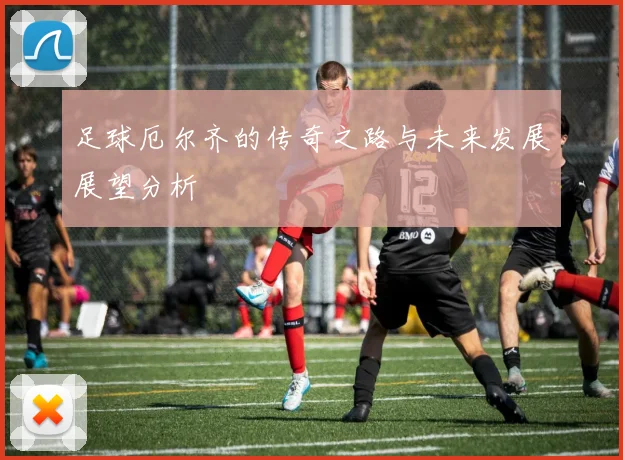 足球厄尔齐的传奇之路与未来发展展望分析