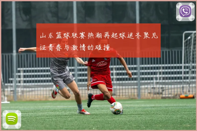 山东篮球联赛热潮再起球迷齐聚见证青春与激情的碰撞