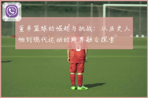 董卓篮球的崛起与挑战：从历史人物到现代运动的跨界融合探索