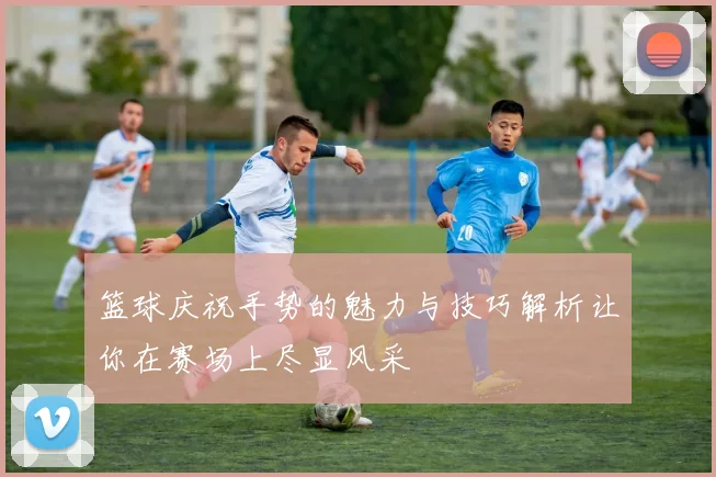 篮球庆祝手势的魅力与技巧解析让你在赛场上尽显风采