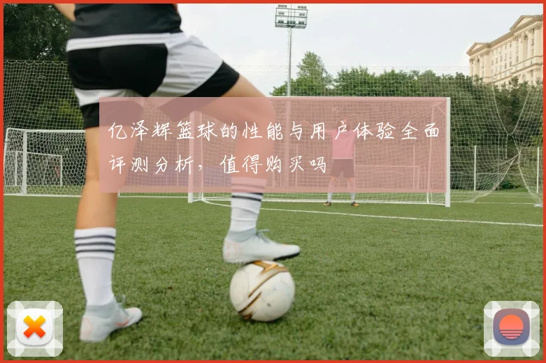 亿泽辉篮球的性能与用户体验全面评测分析，值得购买吗