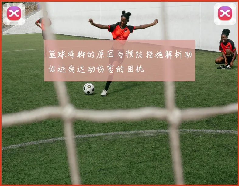 篮球垮脚的原因与预防措施解析助你远离运动伤害的困扰
