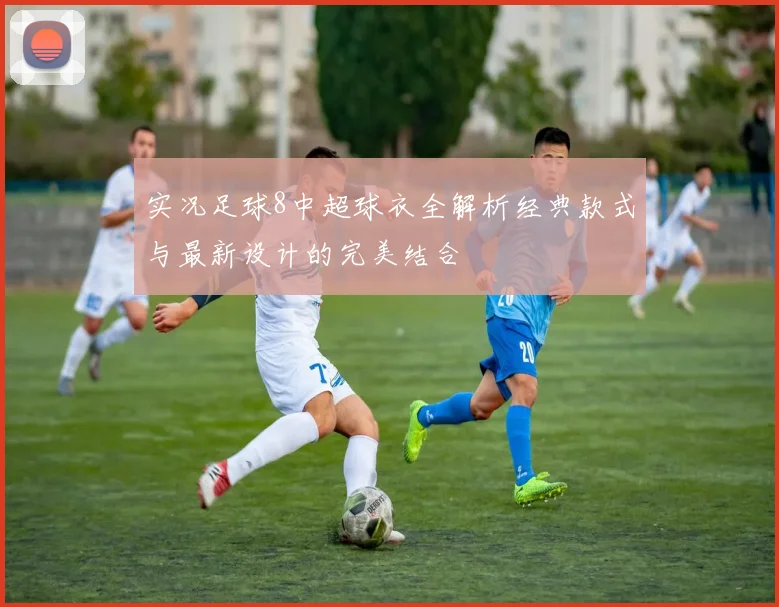 实况足球8中超球衣全解析经典款式与最新设计的完美结合